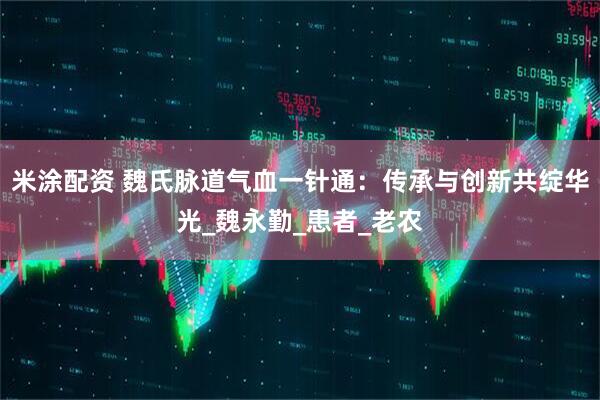 米涂配资 魏氏脉道气血一针通：传承与创新共绽华光_魏永勤_患者_老农