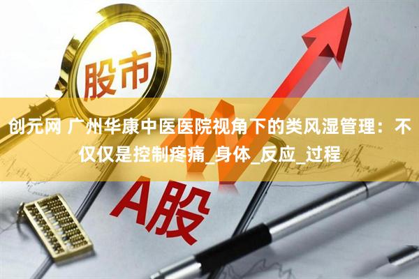 创元网 广州华康中医医院视角下的类风湿管理：不仅仅是控制疼痛_身体_反应_过程