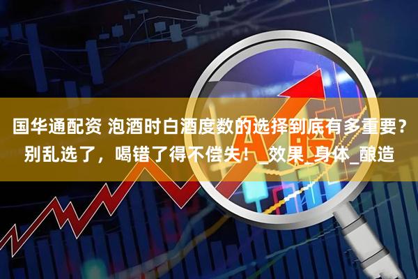 国华通配资 泡酒时白酒度数的选择到底有多重要？别乱选了，喝错了得不偿失！_效果_身体_酿造