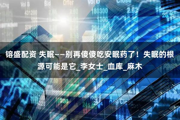 镕盛配资 失眠——别再傻傻吃安眠药了！失眠的根源可能是它_李女士_血库_麻木