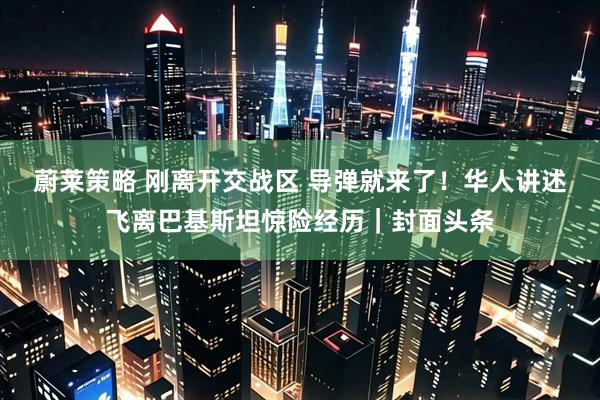 蔚莱策略 刚离开交战区 导弹就来了！华人讲述飞离巴基斯坦惊险经历｜封面头条