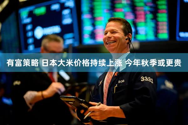 有富策略 日本大米价格持续上涨 今年秋季或更贵