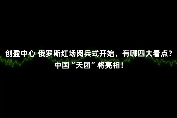 创盈中心 俄罗斯红场阅兵式开始，有哪四大看点？中国“天团”将亮相！