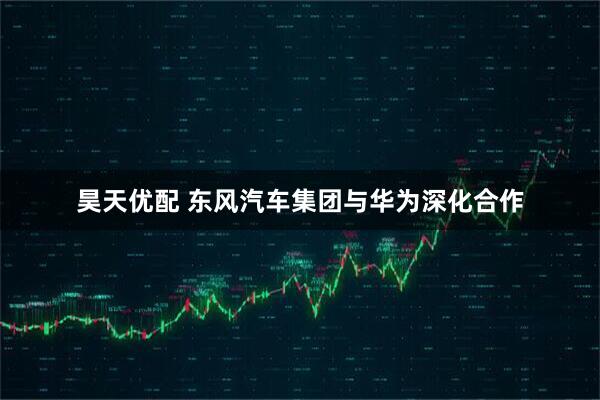 昊天优配 东风汽车集团与华为深化合作