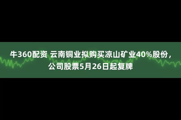 牛360配资 云南铜业拟购买凉山矿业40%股份，公司股票5月26日起复牌