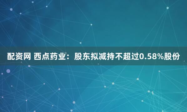 配资网 西点药业：股东拟减持不超过0.58%股份