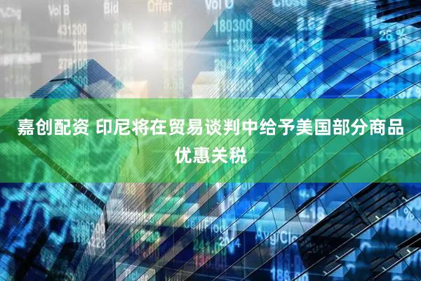 嘉创配资 印尼将在贸易谈判中给予美国部分商品优惠关税