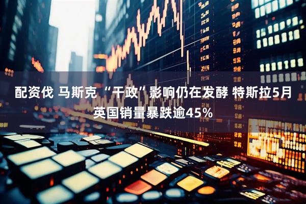 配资伐 马斯克 “干政”影响仍在发酵 特斯拉5月英国销量暴跌逾45%