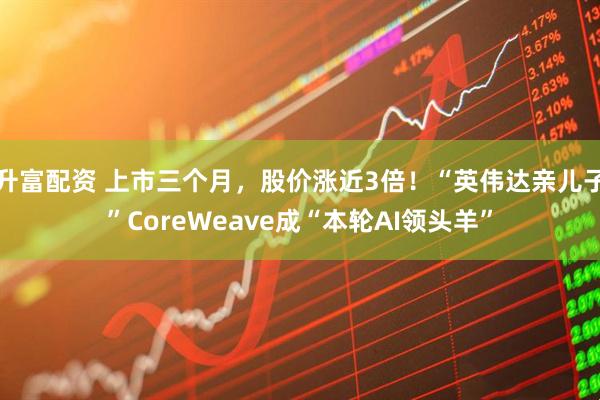 升富配资 上市三个月，股价涨近3倍！“英伟达亲儿子”CoreWeave成“本轮AI领头羊”