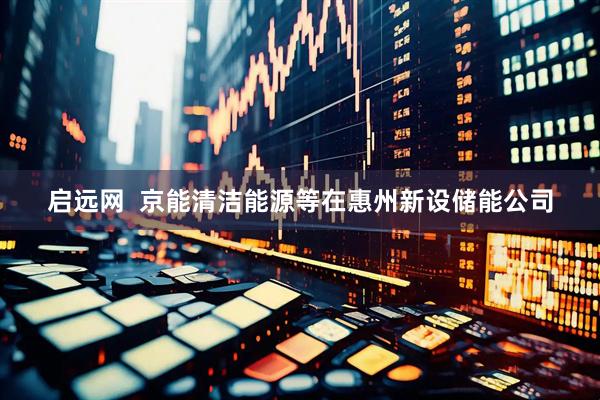 启远网  京能清洁能源等在惠州新设储能公司