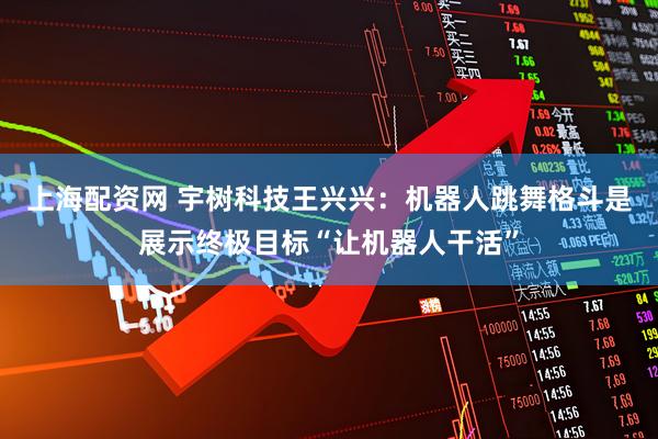 上海配资网 宇树科技王兴兴：机器人跳舞格斗是展示终极目标“让机器人干活”