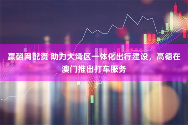 赢翻网配资 助力大湾区一体化出行建设，高德在澳门推出打车服务
