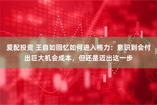 爱配投资 王自如回忆如何进入格力：意识到会付出巨大机会成本，但还是迈出这一步