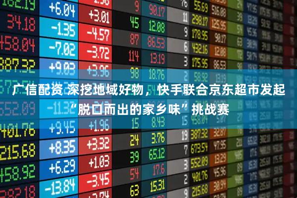 广信配资 深挖地域好物，快手联合京东超市发起“脱口而出的家乡味”挑战赛
