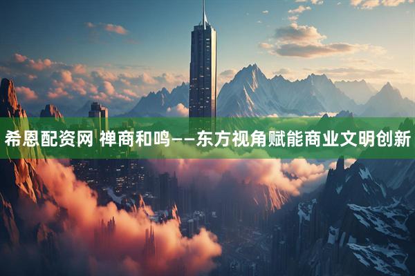 希恩配资网 禅商和鸣——东方视角赋能商业文明创新