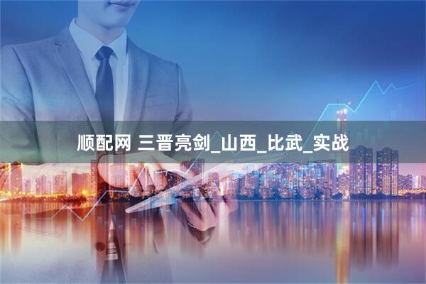 顺配网 三晋亮剑_山西_比武_实战