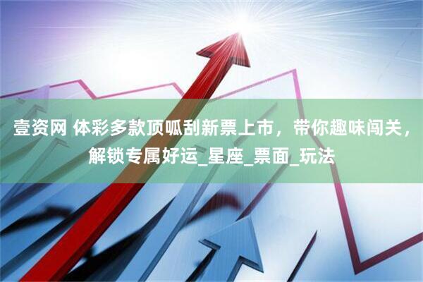 壹资网 体彩多款顶呱刮新票上市，带你趣味闯关，解锁专属好运_星座_票面_玩法
