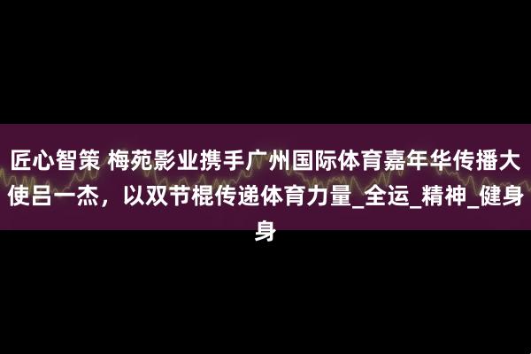 匠心智策 梅苑影业携手广州国际体育嘉年华传播大使吕一杰，以双节棍传递体育力量_全运_精神_健身