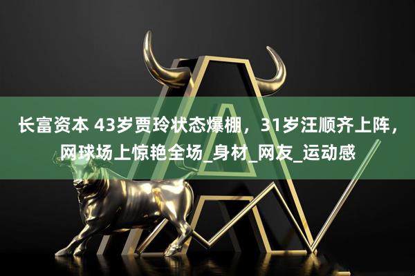 长富资本 43岁贾玲状态爆棚，31岁汪顺齐上阵，网球场上惊艳全场_身材_网友_运动感