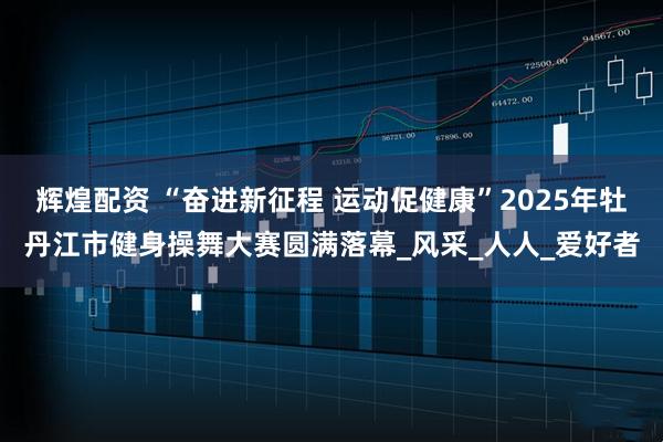 辉煌配资 “奋进新征程 运动促健康”2025年牡丹江市健身操舞大赛圆满落幕_风采_人人_爱好者