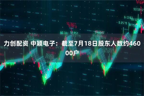 力创配资 中颖电子：截至7月18日股东人数约46000户