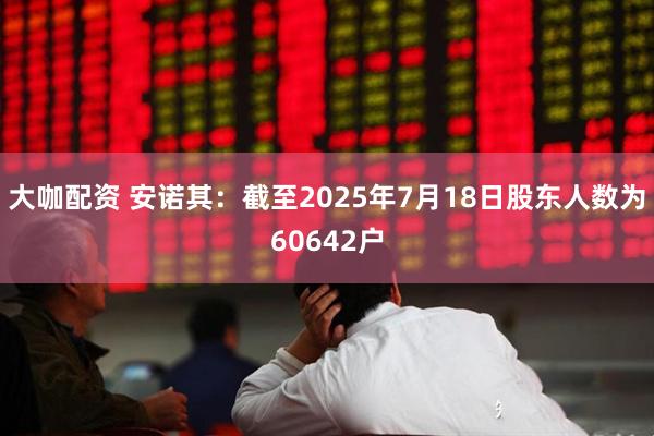 大咖配资 安诺其：截至2025年7月18日股东人数为60642户