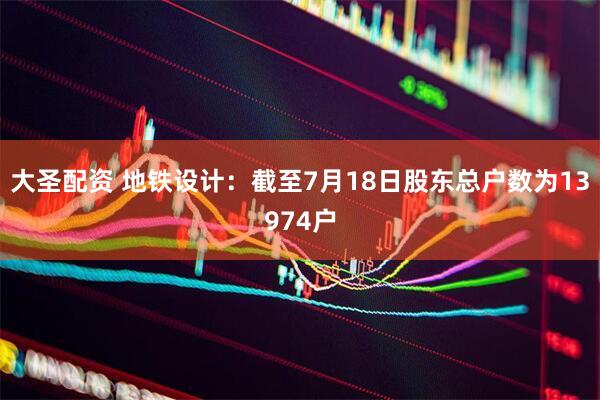 大圣配资 地铁设计：截至7月18日股东总户数为13974户