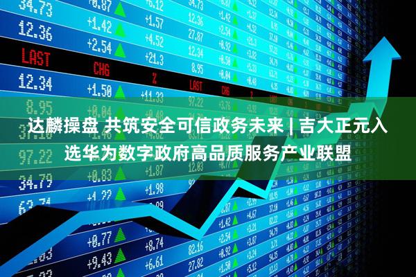 达麟操盘 共筑安全可信政务未来 | 吉大正元入选华为数字政府高品质服务产业联盟