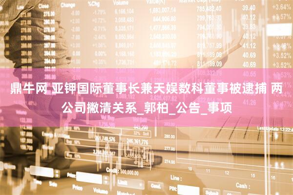 鼎牛网 亚钾国际董事长兼天娱数科董事被逮捕 两公司撇清关系_郭柏_公告_事项