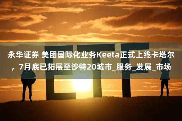 永华证券 美团国际化业务Keeta正式上线卡塔尔，7月底已拓展至沙特20城市_服务_发展_市场