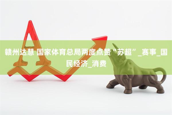 赣州达慧 国家体育总局两度点赞“苏超”_赛事_国民经济_消费