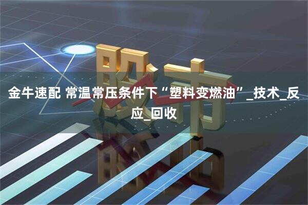 金牛速配 常温常压条件下“塑料变燃油”_技术_反应_回收