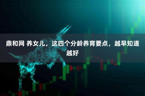 鼎和网 养女儿，这四个分龄养育要点，越早知道越好