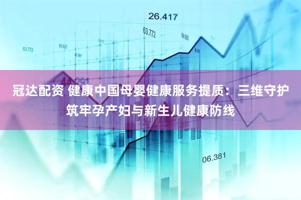 冠达配资 健康中国母婴健康服务提质：三维守护筑牢孕产妇与新生儿健康防线