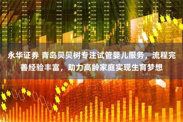 永华证券 青岛贝贝树专注试管婴儿服务，流程完善经验丰富，助力高龄家庭实现生育梦想