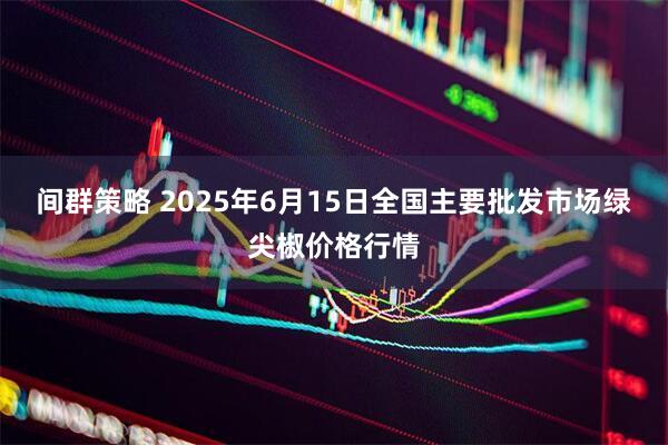 间群策略 2025年6月15日全国主要批发市场绿尖椒价格行情