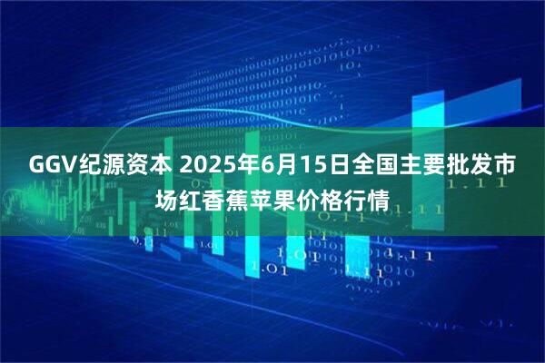 GGV纪源资本 2025年6月15日全国主要批发市场红香蕉苹果价格行情