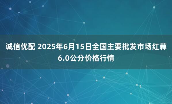 诚信优配 2025年6月15日全国主要批发市场红蒜6.0公分价格行情