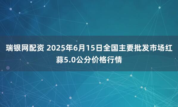 瑞银网配资 2025年6月15日全国主要批发市场红蒜5.0公分价格行情