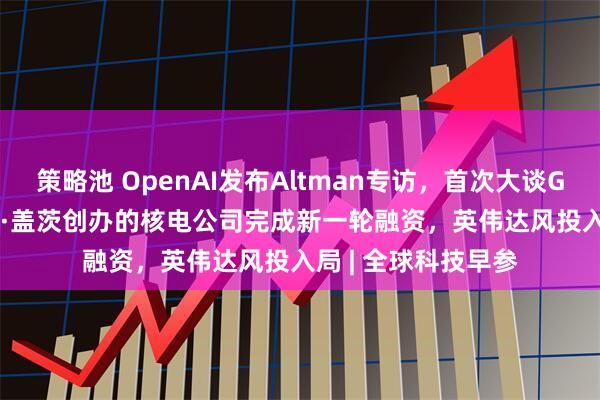 策略池 OpenAI发布Altman专访,首次大谈GPT-5、AGI;比尔·盖茨创办的核电公司完成新一轮融资,英伟达风投入局 | 全球科技早参