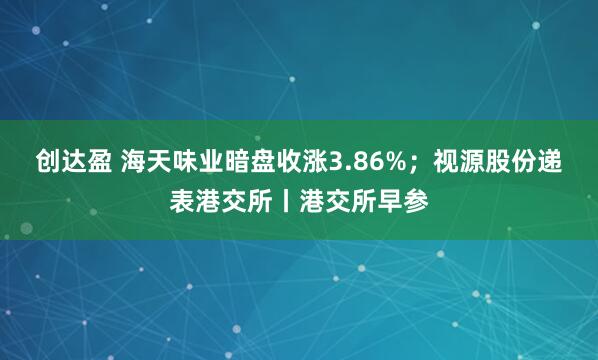 创达盈 海天味业暗盘收涨3.86%;视源股份递表港交所丨港交所早参
