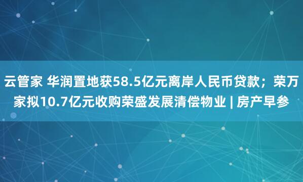 云管家 华润置地获58.5亿元离岸人民币贷款;荣万家拟10.7亿元收购荣盛发展清偿物业 | 房产早参