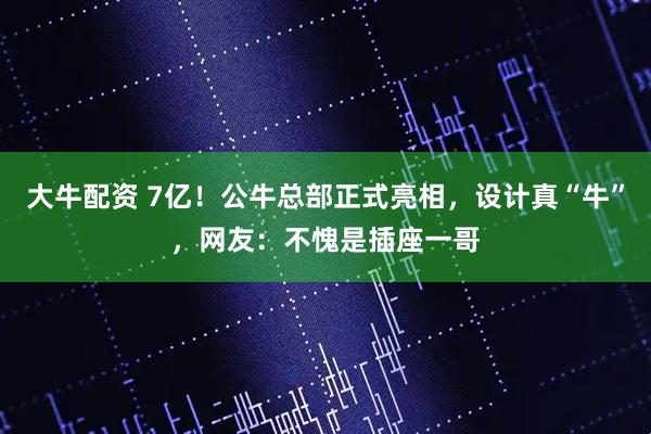 大牛配资 7亿!公牛总部正式亮相,设计真“牛”,网友:不愧是插座一哥