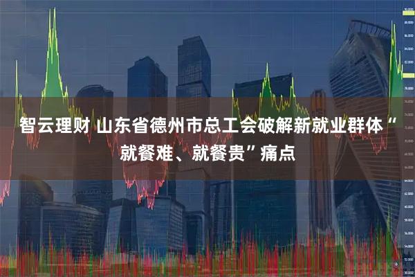 智云理财 山东省德州市总工会破解新就业群体“就餐难、就餐贵”痛点
