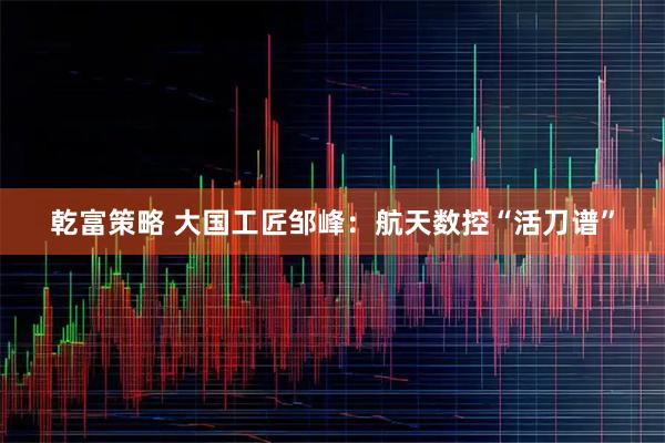乾富策略 大国工匠邹峰:航天数控“活刀谱”