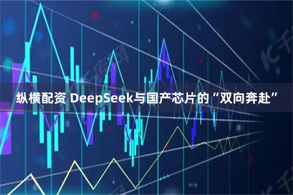 纵横配资 DeepSeek与国产芯片的“双向奔赴”