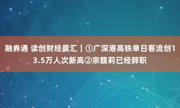 融券通 读创财经晨汇｜①广深港高铁单日客流创13.5万人次新高②宗馥莉已经辞职