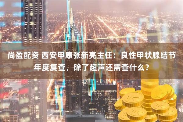 尚盈配资 西安甲康张新亮主任：良性甲状腺结节年度复查，除了超声还需查什么？