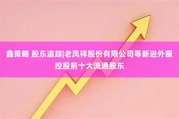 鑫策略 股东追踪|老凤祥股份有限公司等新进外服控股前十大流通股东