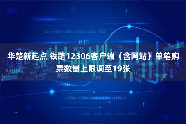 华楚新起点 铁路12306客户端(含网站)单笔购票数量上限调至19张